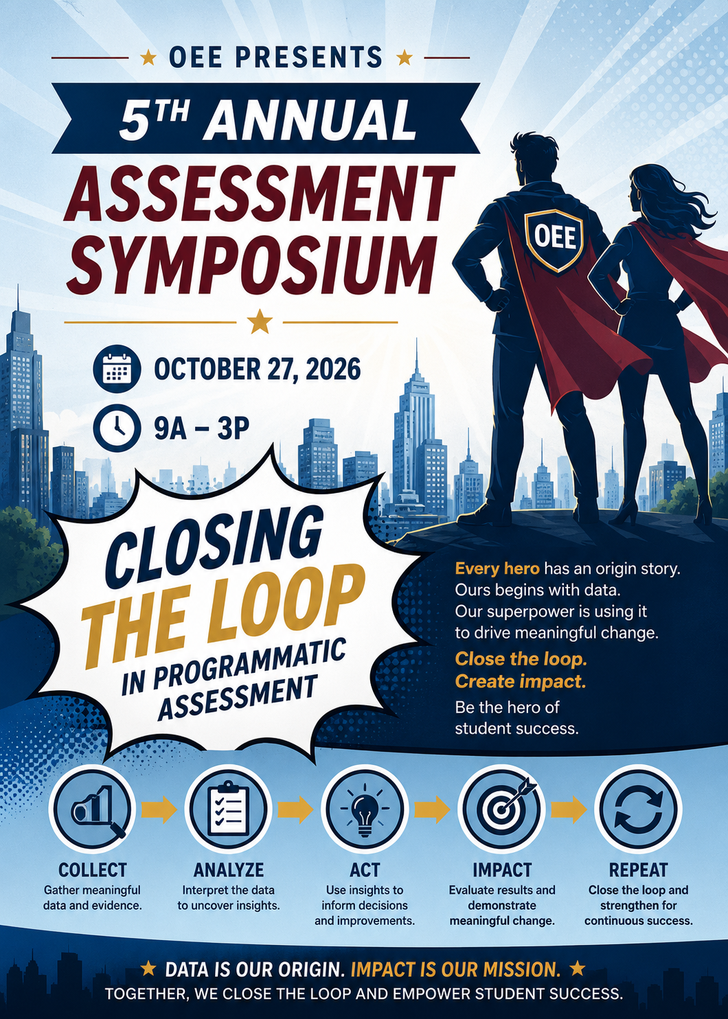 OEE Assessment Symposium Flyer OEE Presents 5th Annual Assessment Symposium October 27, 2026 from 9AM - 3PM. Closing the Loop in programmatic assessment. Every hero has an origin story. Ours begins with data. Our superpower is using it to drive meaningful chance. Close the loop. Create Impact. Be the hero of student success. COLLECT: Gather Meaningful data and evidence. ANALYZE: Interpret the data to uncover insights. ACT: use the insights to inform decisions and improvements. IMPACT: Evaluate results and demonstrate meaningful chance. REPEAT: Close the loop and strengthen for continuous success. Data is our origin. Impact is our mission. Together, we close the loop and empower student success.